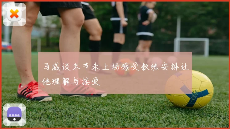 马威谈末节未上场感受教练安排让他理解与接受