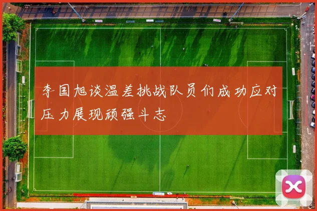 李国旭谈温差挑战队员们成功应对压力展现顽强斗志
