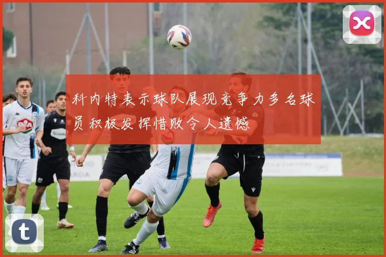 科内特表示球队展现竞争力多名球员积极发挥惜败令人遗憾