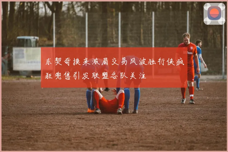 东契奇换来浓眉交易风波独行侠疯狂兜售引发联盟各队关注