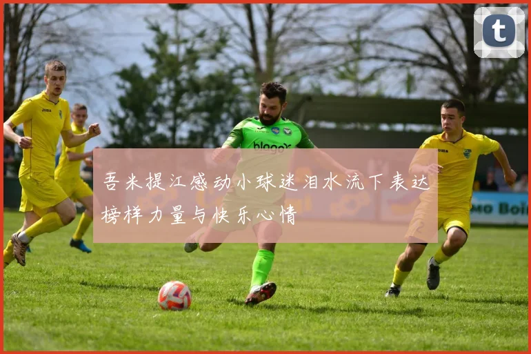吾米提江感动小球迷泪水流下表达榜样力量与快乐心情