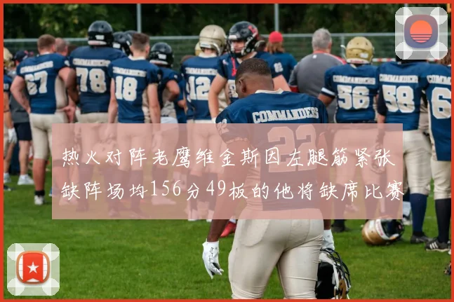 热火对阵老鹰维金斯因左腿筋紧张缺阵场均156分49板的他将缺席比赛